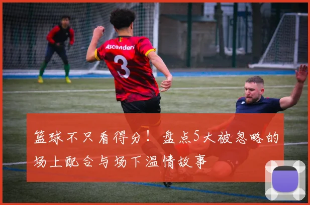 篮球不只看得分!盘点5大被忽略的场上配合与场下温情故事