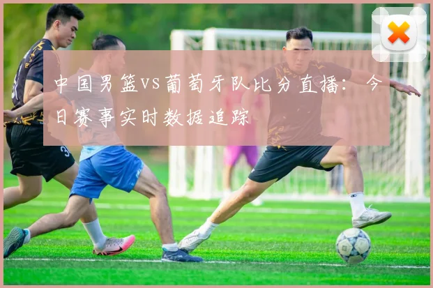 中国男篮vs葡萄牙队比分直播：今日赛事实时数据追踪