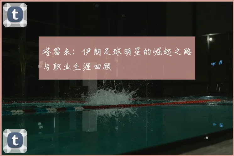 塔雷米:伊朗足球明星的崛起之路与职业生涯回顾