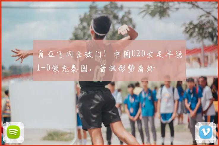肖亚飞闪击破门！中国U20女足半场1-0领先泰国，晋级形势看好