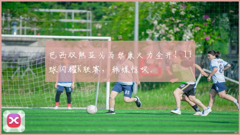 巴西双煞亚戈马尔康火力全开!11球闪耀K联赛,韩媒惊叹。