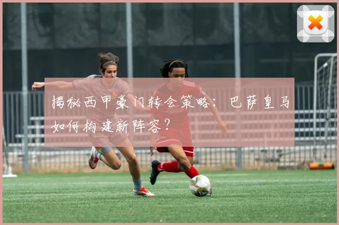 揭秘西甲豪门转会策略：巴萨皇马如何构建新阵容？