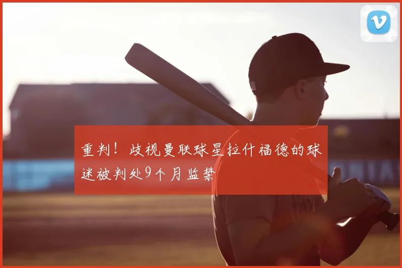 重判！歧视曼联球星拉什福德的球迷被判处9个月监禁