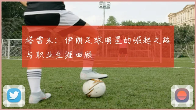 塔雷米:伊朗足球明星的崛起之路与职业生涯回顾