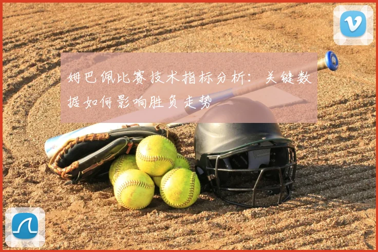 姆巴佩比赛技术指标分析：关键数据如何影响胜负走势