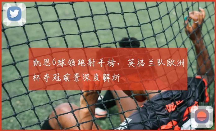 凯恩6球领跑射手榜,英格兰队欧洲杯夺冠前景深度解析
