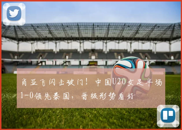 肖亚飞闪击破门!中国U20女足半场1-0领先泰国,晋级形势看好