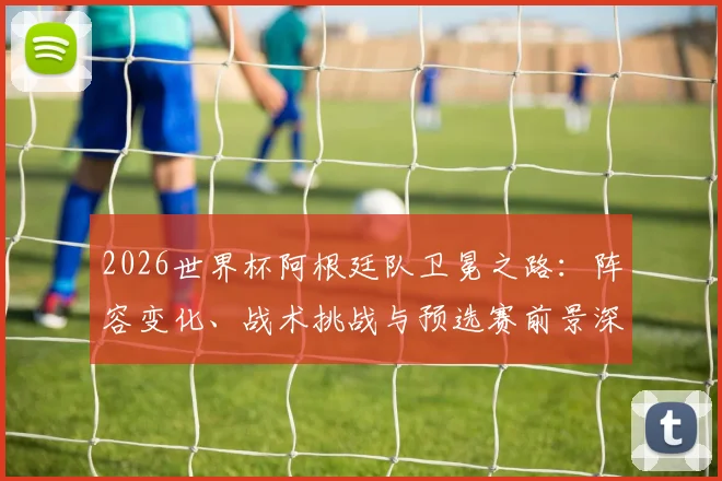 2026世界杯阿根廷队卫冕之路:阵容变化、战术挑战与预选赛前景深度解析