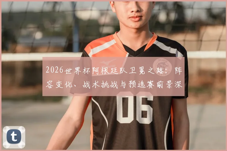 2026世界杯阿根廷队卫冕之路：阵容变化、战术挑战与预选赛前景深度解析
