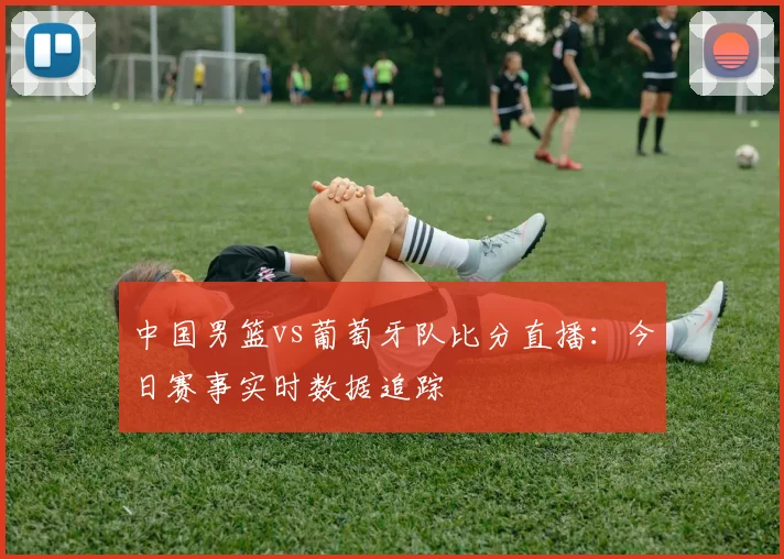 中国男篮vs葡萄牙队比分直播:今日赛事实时数据追踪
