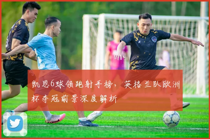 凯恩6球领跑射手榜，英格兰队欧洲杯夺冠前景深度解析